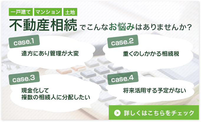 不動産相続でこんなお悩みはありませんか？case1.遠方にあり管理が大変　case2.重くのしかかる相続税　case3.現金化して複数の相続人に分配したい　case4.将来活用する予定がない　詳しくはこちらをチェック