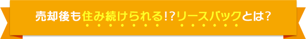 売却後も済み続けられる！？リースバックとは？