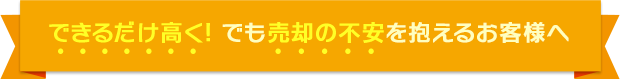 できるだけ高く! でも売却の不安を抱えるお客様へ